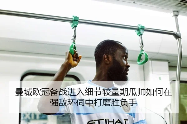 曼城欧冠备战进入细节较量期瓜帅如何在强敌环伺中打磨胜负手（lansedaoh）